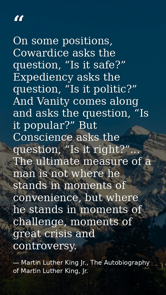 On some positions, Cowardice asks the question, “Is it safe?” Expediency asks the question, “Is it politic?” And Vanity  — Martin Luther King Jr., The Autobiography of Martin Luther King, Jr.