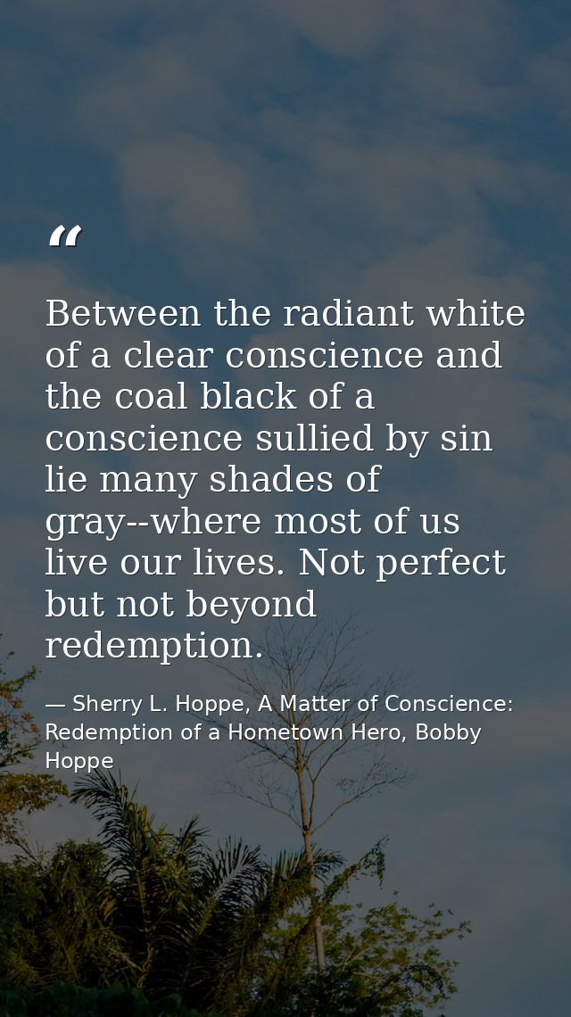 Between the radiant white of a clear conscience and the coal black of a conscience sullied by sin lie many shades of gra — Sherry L. Hoppe, A Matter of Conscience: Redemption of a Hometown Hero, Bobby Hoppe