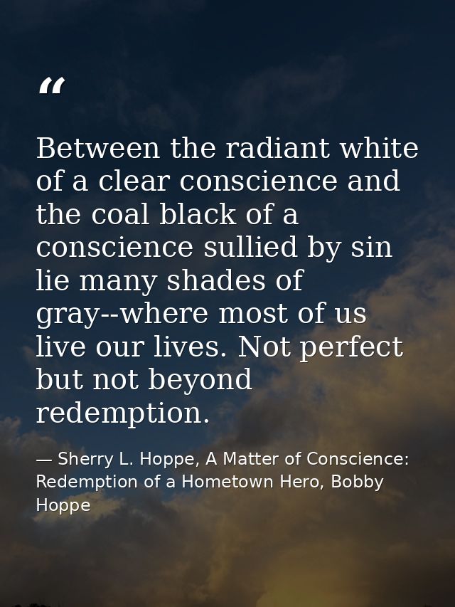 Between the radiant white of a clear conscience and the coal black of a conscience sullied by sin lie many shades of gra — Sherry L. Hoppe, A Matter of Conscience: Redemption of a Hometown Hero, Bobby Hoppe