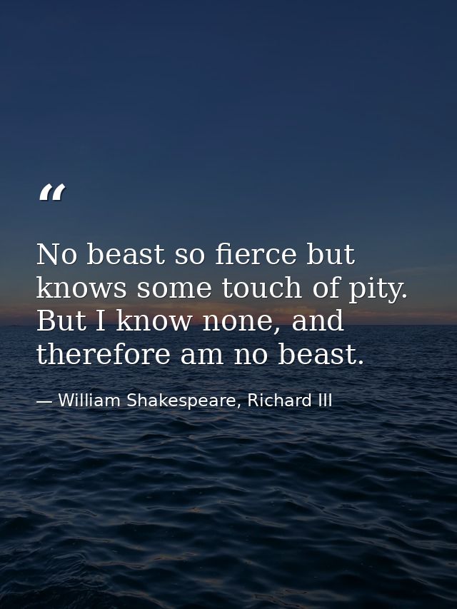 No beast so fierce but knows some touch of pity. But I know none, and therefore am no beast. — William Shakespeare, Richard III
