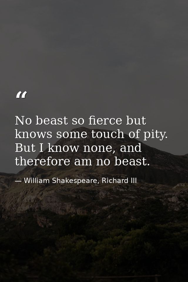 No beast so fierce but knows some touch of pity. But I know none, and therefore am no beast. — William Shakespeare, Richard III