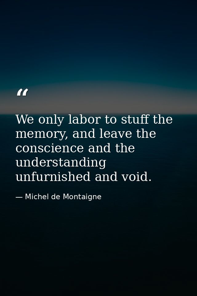 We only labor to stuff the memory, and leave the conscience and the understanding unfurnished and void. — Michel de Montaigne