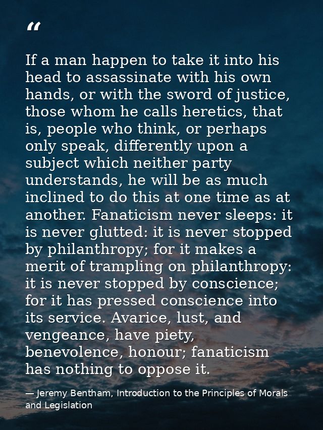 If a man happen to take it into his head to assassinate with his own hands, or with the sword of justice, those whom he  — Jeremy Bentham, Introduction to the Principles of Morals and Legislation