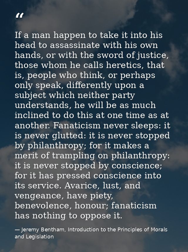If a man happen to take it into his head to assassinate with his own hands, or with the sword of justice, those whom he  — Jeremy Bentham, Introduction to the Principles of Morals and Legislation