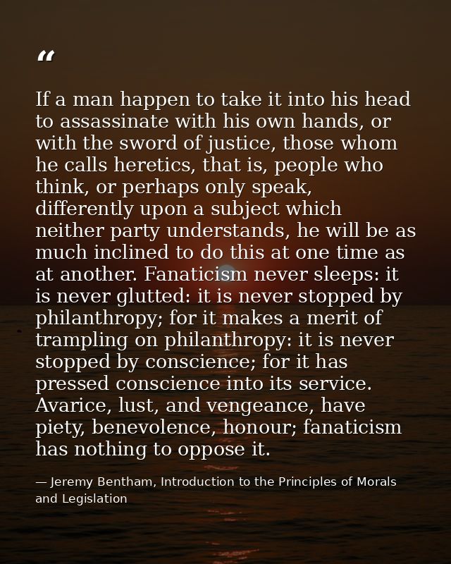 If a man happen to take it into his head to assassinate with his own hands, or with the sword of justice, those whom he  — Jeremy Bentham, Introduction to the Principles of Morals and Legislation