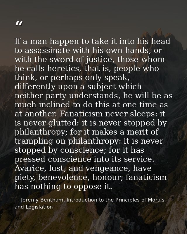 If a man happen to take it into his head to assassinate with his own hands, or with the sword of justice, those whom he  — Jeremy Bentham, Introduction to the Principles of Morals and Legislation