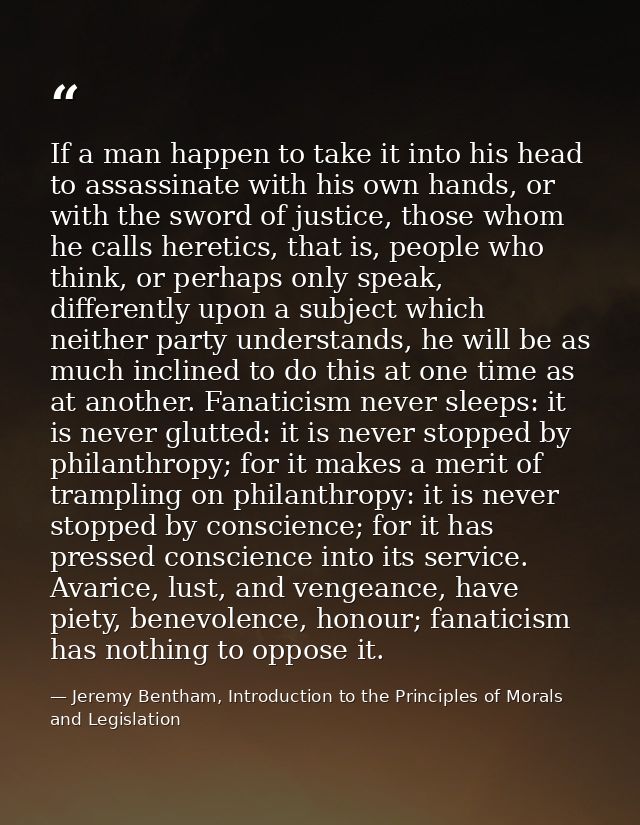 If a man happen to take it into his head to assassinate with his own hands, or with the sword of justice, those whom he  — Jeremy Bentham, Introduction to the Principles of Morals and Legislation