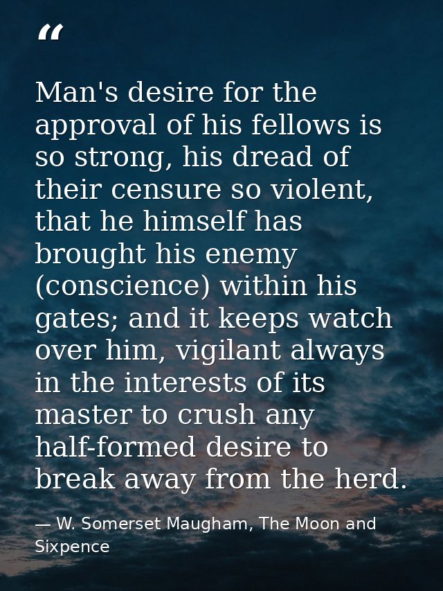 Man's desire for the approval of his fellows is so strong, his dread of their censure so violent, that he himself has br — W. Somerset Maugham, The Moon and Sixpence