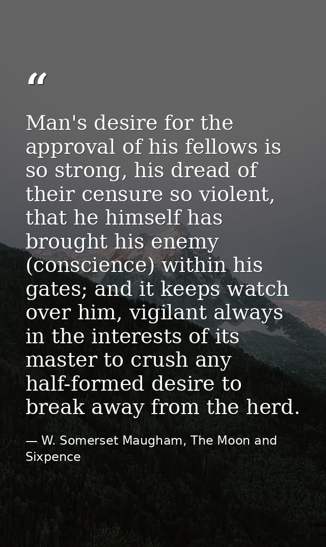 Man's desire for the approval of his fellows is so strong, his dread of their censure so violent, that he himself has br — W. Somerset Maugham, The Moon and Sixpence