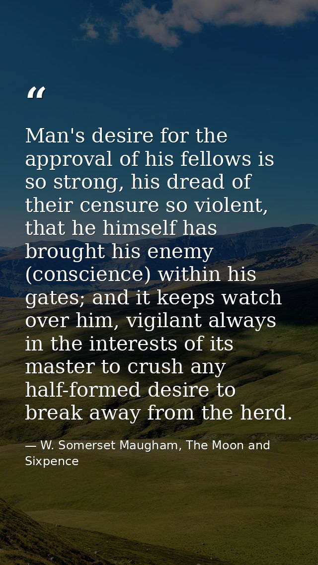 Man's desire for the approval of his fellows is so strong, his dread of their censure so violent, that he himself has br — W. Somerset Maugham, The Moon and Sixpence