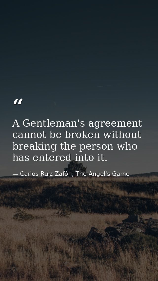 A Gentleman's agreement cannot be broken without breaking the person who has entered into it. — Carlos Ruiz Zafón, The Angel's Game