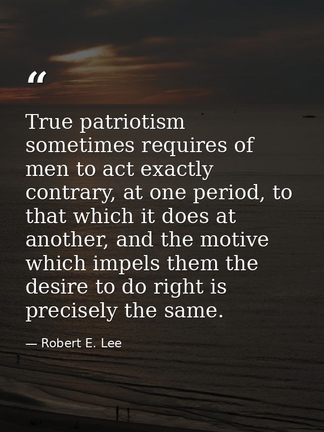 True patriotism sometimes requires of men to act exactly contrary, at one period, to that which it does at another, and  — Robert E. Lee