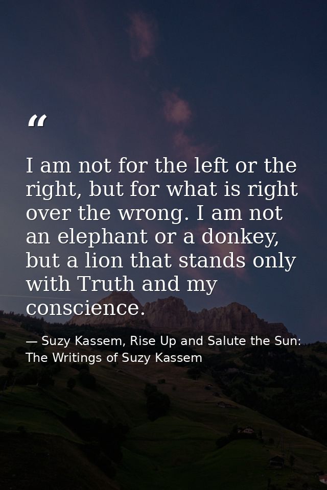 I am not for the left or the right, but for what is right over the wrong. I am not an elephant or a donkey, but a lion t — Suzy Kassem, Rise Up and Salute the Sun: The Writings of Suzy Kassem