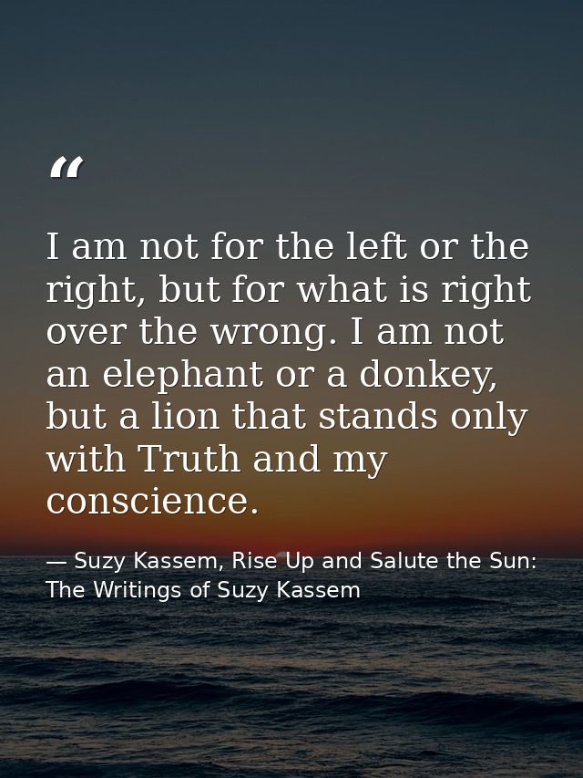 I am not for the left or the right, but for what is right over the wrong. I am not an elephant or a donkey, but a lion t — Suzy Kassem, Rise Up and Salute the Sun: The Writings of Suzy Kassem