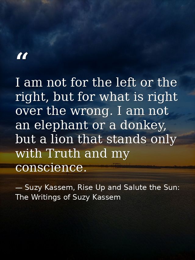 I am not for the left or the right, but for what is right over the wrong. I am not an elephant or a donkey, but a lion t — Suzy Kassem, Rise Up and Salute the Sun: The Writings of Suzy Kassem
