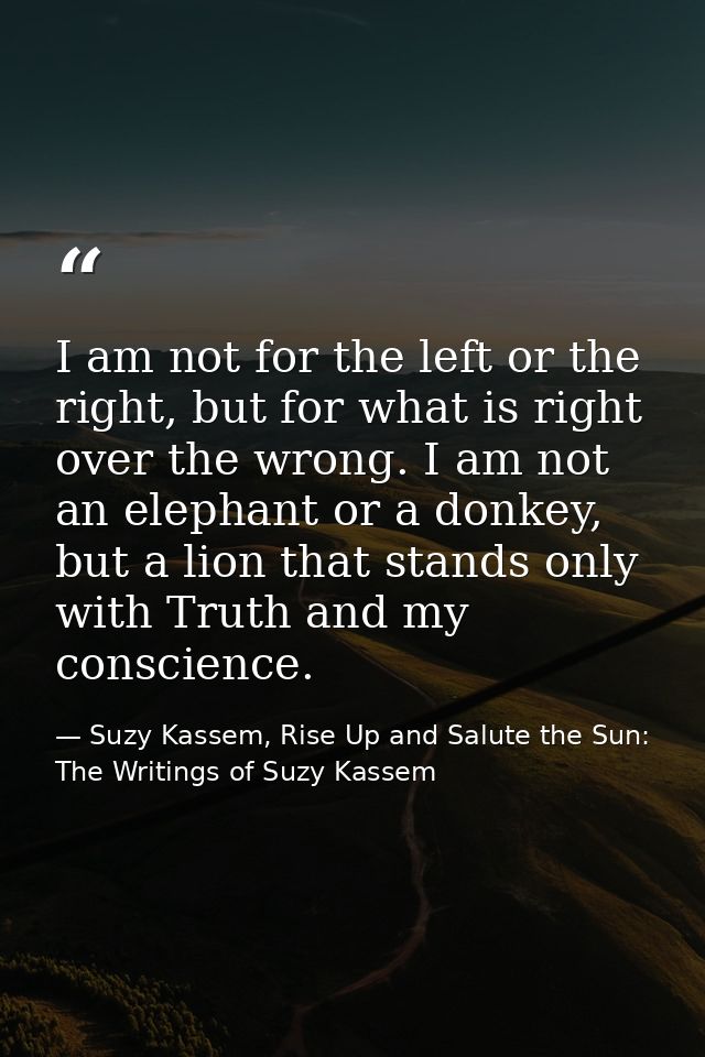 I am not for the left or the right, but for what is right over the wrong. I am not an elephant or a donkey, but a lion t — Suzy Kassem, Rise Up and Salute the Sun: The Writings of Suzy Kassem