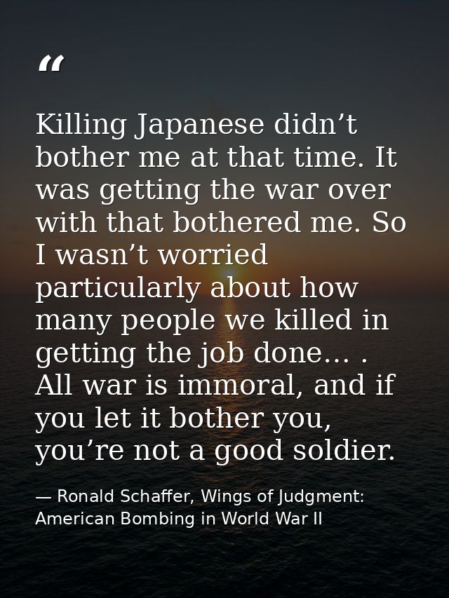 Killing Japanese didn’t bother me at that time. It was getting the war over with that bothered me. So I wasn’t worried p — Ronald Schaffer, Wings of Judgment: American Bombing in World War II
