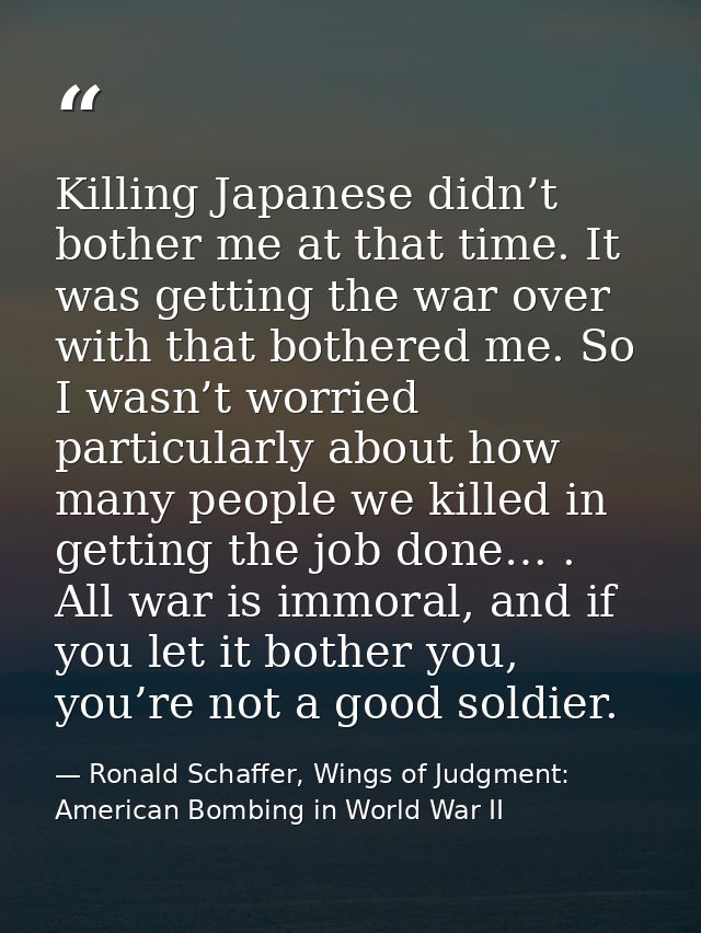 Killing Japanese didn’t bother me at that time. It was getting the war over with that bothered me. So I wasn’t worried p — Ronald Schaffer, Wings of Judgment: American Bombing in World War II