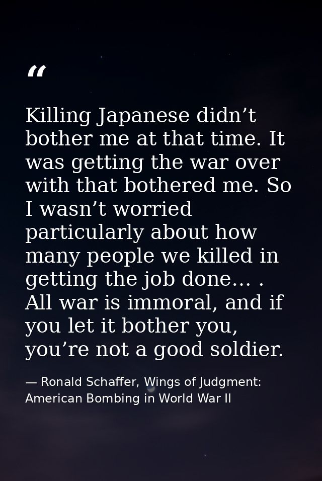 Killing Japanese didn’t bother me at that time. It was getting the war over with that bothered me. So I wasn’t worried p — Ronald Schaffer, Wings of Judgment: American Bombing in World War II