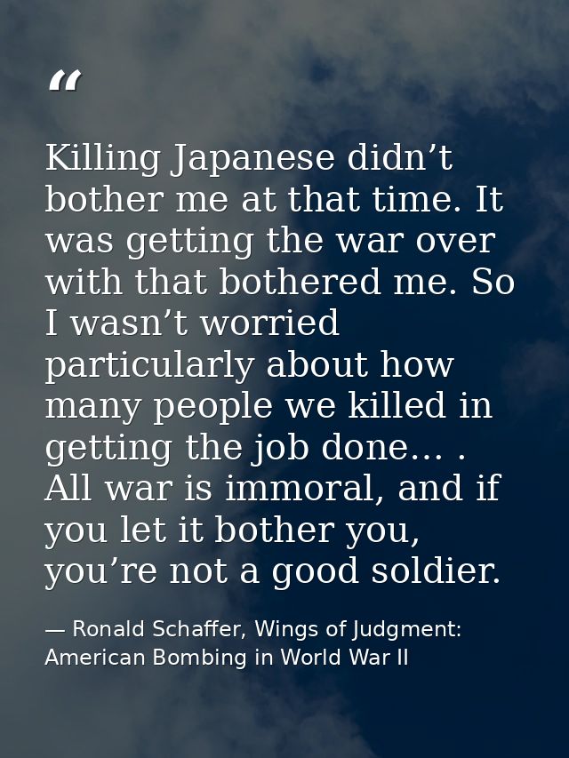 Killing Japanese didn’t bother me at that time. It was getting the war over with that bothered me. So I wasn’t worried p — Ronald Schaffer, Wings of Judgment: American Bombing in World War II