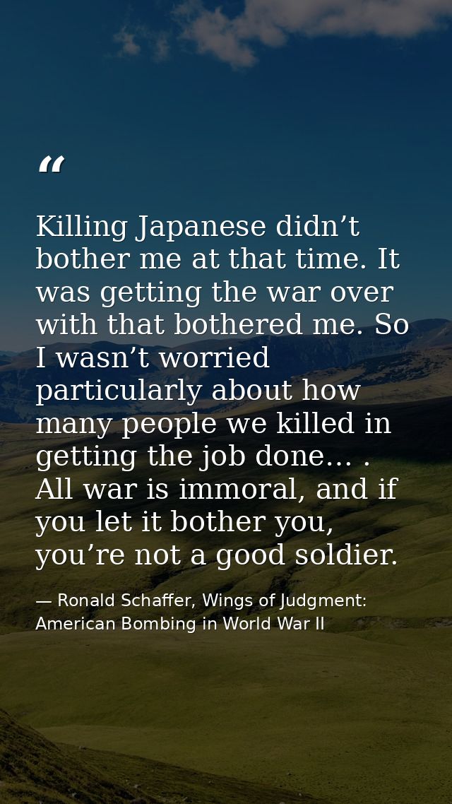 Killing Japanese didn’t bother me at that time. It was getting the war over with that bothered me. So I wasn’t worried p — Ronald Schaffer, Wings of Judgment: American Bombing in World War II