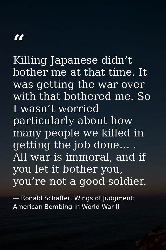 Killing Japanese didn’t bother me at that time. It was getting the war over with that bothered me. So I wasn’t worried p — Ronald Schaffer, Wings of Judgment: American Bombing in World War II