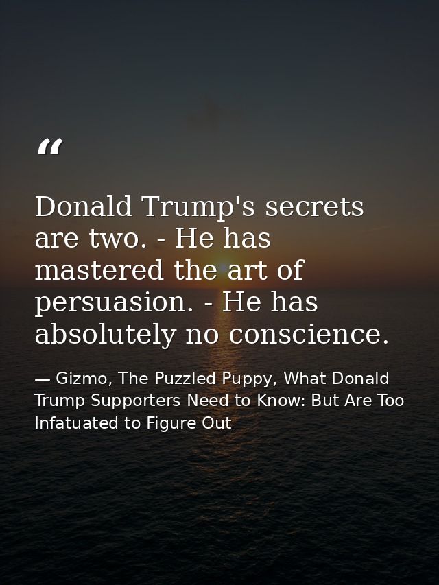 Donald Trump's secrets are two. - He has mastered the art of persuasion. - He has absolutely no conscience. — Gizmo, The Puzzled Puppy, What Donald Trump Supporters Need to Know: But Are Too Infatuated to Figure Out
