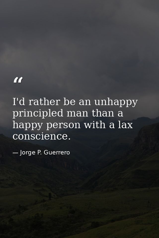 I'd rather be an unhappy principled man than a happy person with a lax conscience. — Jorge P. Guerrero