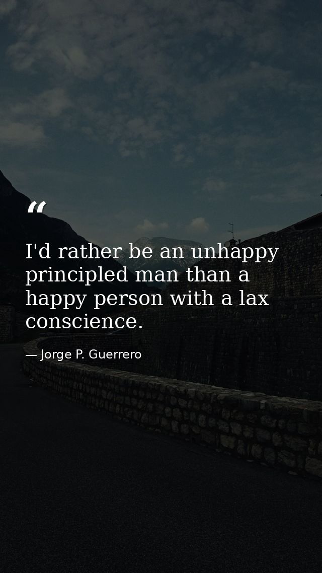 I'd rather be an unhappy principled man than a happy person with a lax conscience. — Jorge P. Guerrero