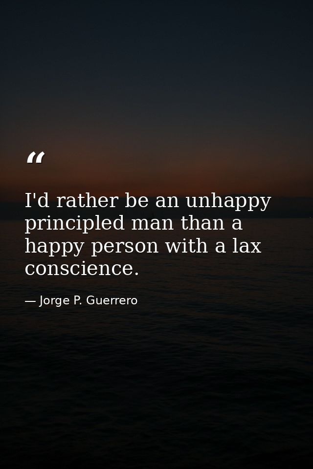 I'd rather be an unhappy principled man than a happy person with a lax conscience. — Jorge P. Guerrero
