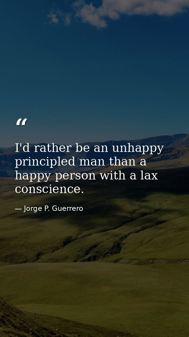 I'd rather be an unhappy principled man than a happy person with a lax conscience. — Jorge P. Guerrero