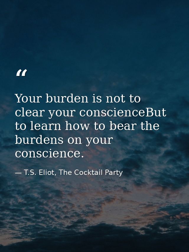 Your burden is not to clear your conscienceBut to learn how to bear the burdens on your conscience. — T.S. Eliot, The Cocktail Party