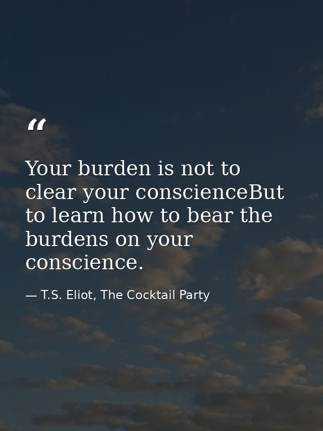 Your burden is not to clear your conscienceBut to learn how to bear the burdens on your conscience. — T.S. Eliot, The Cocktail Party
