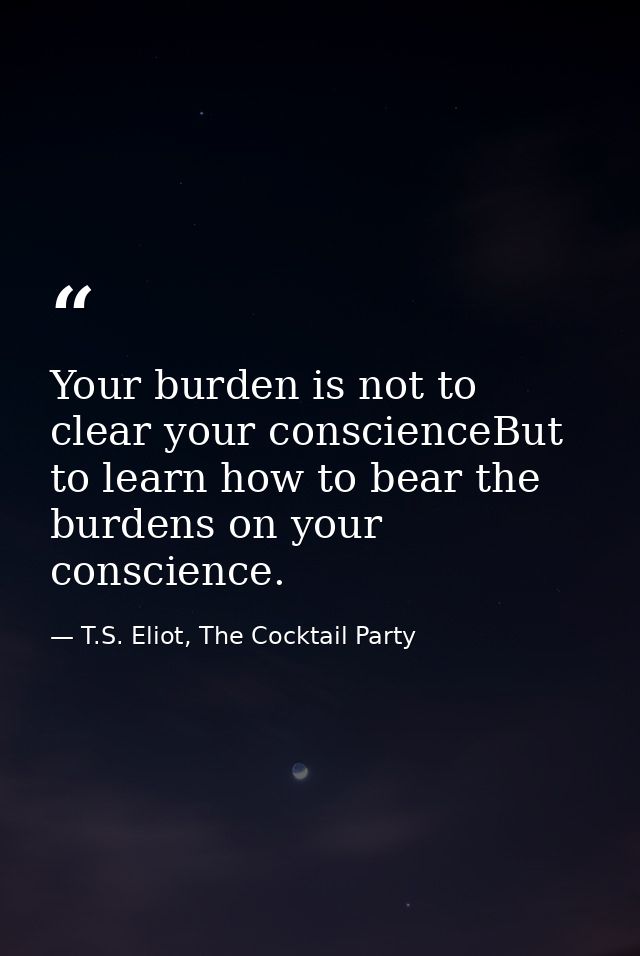 Your burden is not to clear your conscienceBut to learn how to bear the burdens on your conscience. — T.S. Eliot, The Cocktail Party