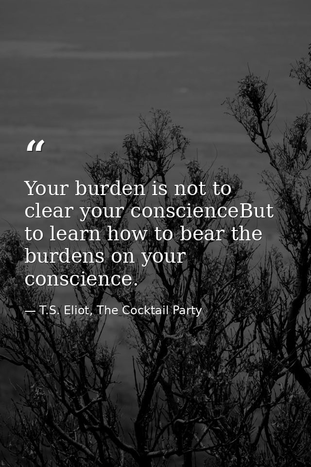 Your burden is not to clear your conscienceBut to learn how to bear the burdens on your conscience. — T.S. Eliot, The Cocktail Party