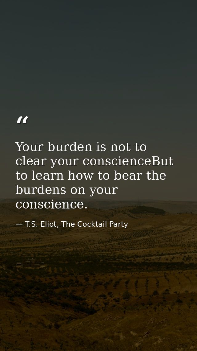 Your burden is not to clear your conscienceBut to learn how to bear the burdens on your conscience. — T.S. Eliot, The Cocktail Party