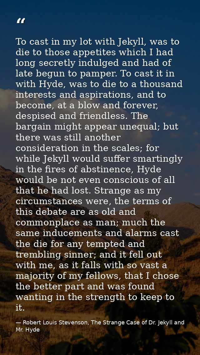 To cast in my lot with Jekyll, was to die to those appetites which I had long secretly indulged and had of late begun to — Robert Louis Stevenson, The Strange Case of Dr. Jekyll and Mr. Hyde