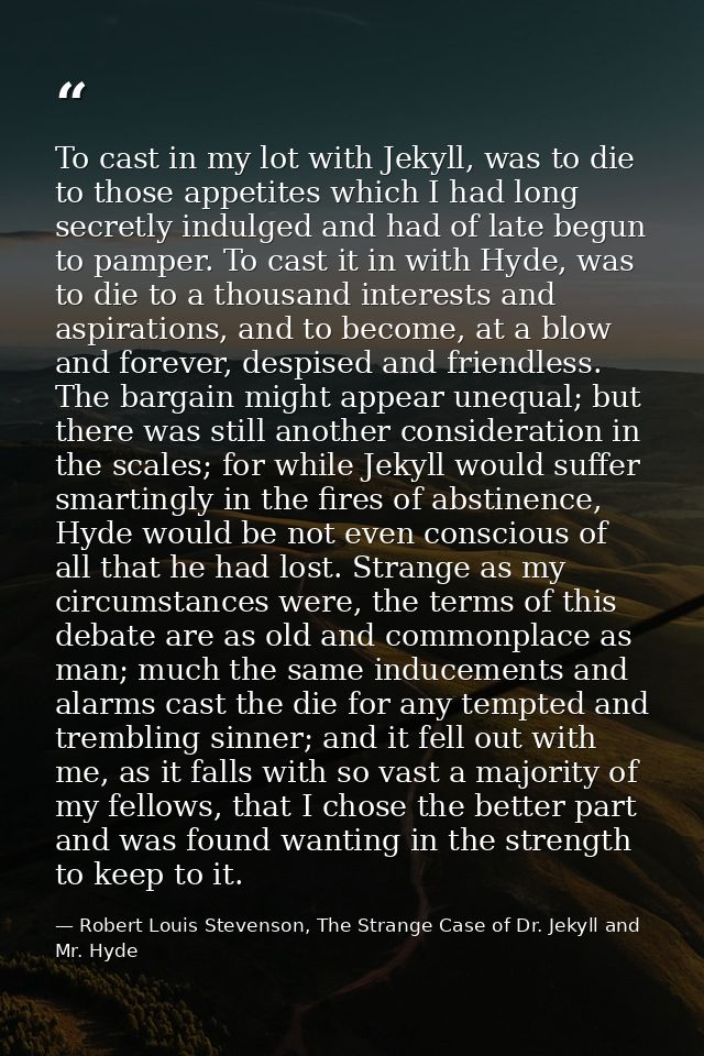 To cast in my lot with Jekyll, was to die to those appetites which I had long secretly indulged and had of late begun to — Robert Louis Stevenson, The Strange Case of Dr. Jekyll and Mr. Hyde