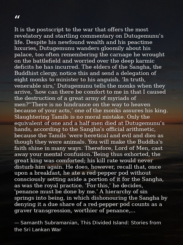 It is the postscript to the war that offers the most revelatory and startling commentary on Dutugemunu's life. Despite h — Samanth Subramanian, This Divided Island: Stories from the Sri Lankan War