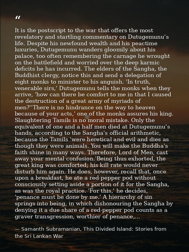 It is the postscript to the war that offers the most revelatory and startling commentary on Dutugemunu's life. Despite h — Samanth Subramanian, This Divided Island: Stories from the Sri Lankan War