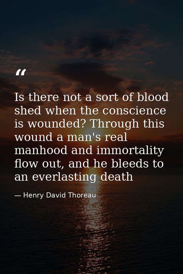 Is there not a sort of blood shed when the conscience is wounded? Through this wound a man's real manhood and immortalit — Henry David Thoreau