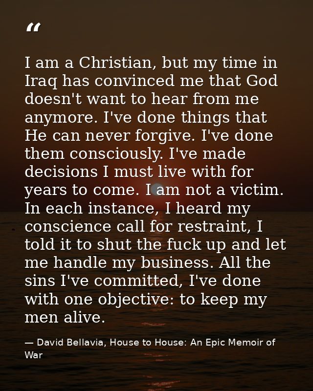 I am a Christian, but my time in Iraq has convinced me that God doesn't want to hear from me anymore. I've done things t — David Bellavia, House to House: An Epic Memoir of War