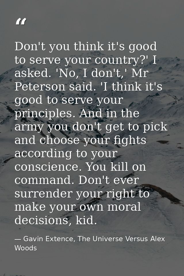 Don't you think it's good to serve your country?' I asked. 'No, I don't,' Mr Peterson said. 'I think it's good to serve  — Gavin Extence, The Universe Versus Alex Woods