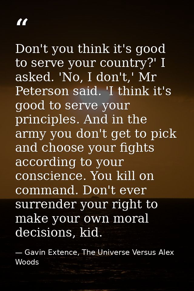 Don't you think it's good to serve your country?' I asked. 'No, I don't,' Mr Peterson said. 'I think it's good to serve  — Gavin Extence, The Universe Versus Alex Woods