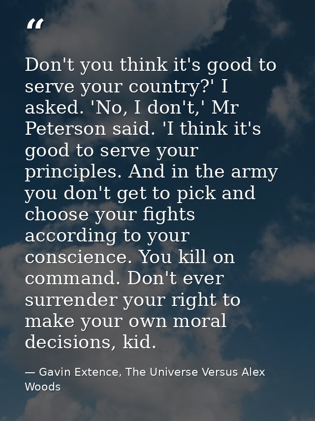 Don't you think it's good to serve your country?' I asked. 'No, I don't,' Mr Peterson said. 'I think it's good to serve  — Gavin Extence, The Universe Versus Alex Woods