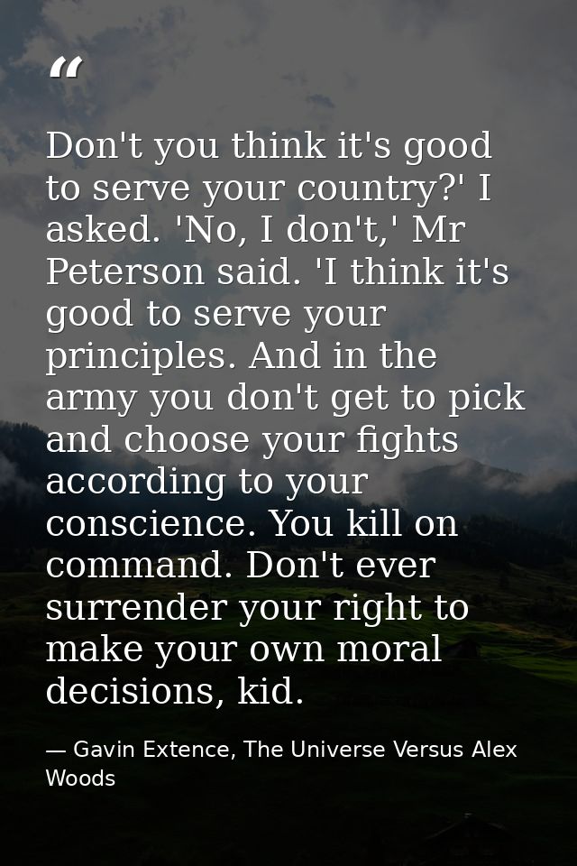 Don't you think it's good to serve your country?' I asked. 'No, I don't,' Mr Peterson said. 'I think it's good to serve  — Gavin Extence, The Universe Versus Alex Woods