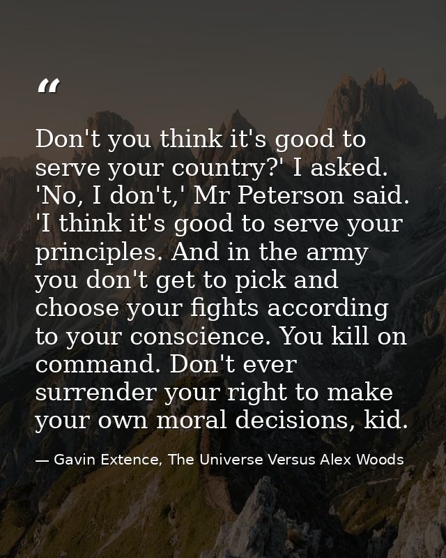 Don't you think it's good to serve your country?' I asked. 'No, I don't,' Mr Peterson said. 'I think it's good to serve  — Gavin Extence, The Universe Versus Alex Woods