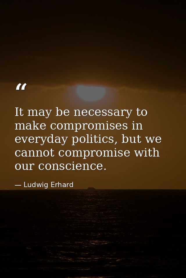 It may be necessary to make compromises in everyday politics, but we cannot compromise with our conscience. — Ludwig Erhard