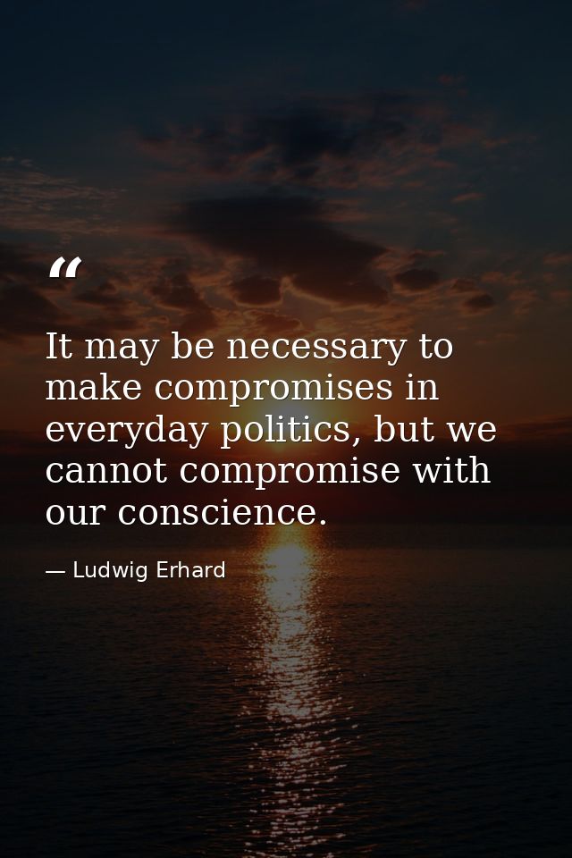 It may be necessary to make compromises in everyday politics, but we cannot compromise with our conscience. — Ludwig Erhard