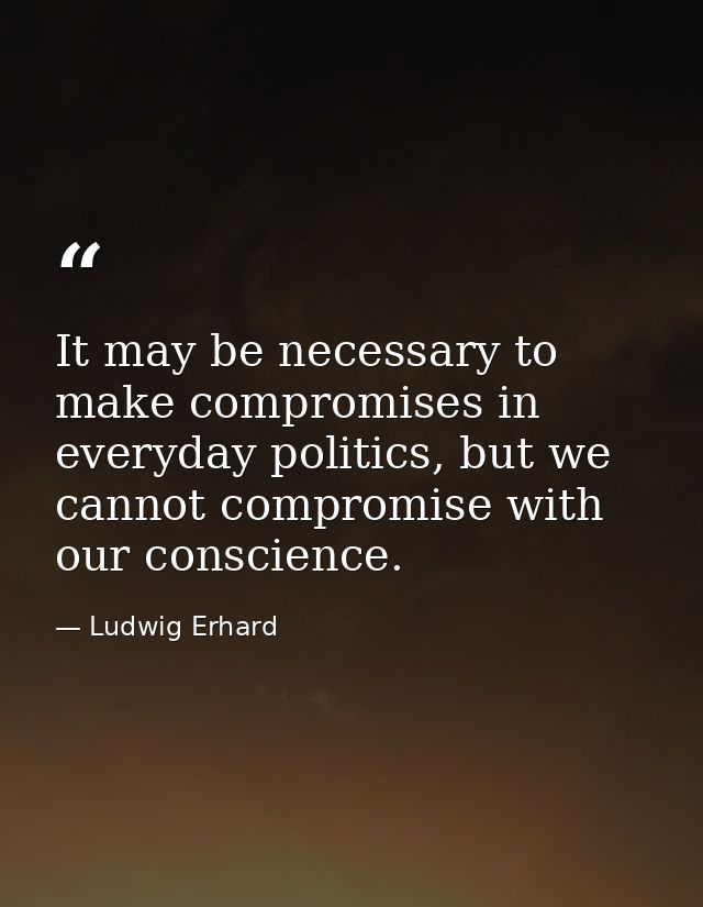 It may be necessary to make compromises in everyday politics, but we cannot compromise with our conscience. — Ludwig Erhard